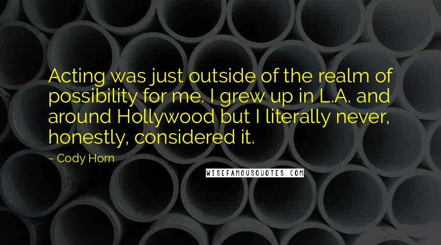 Cody Horn Quotes: Acting was just outside of the realm of possibility for me. I grew up in L.A. and around Hollywood but I literally never, honestly, considered it.