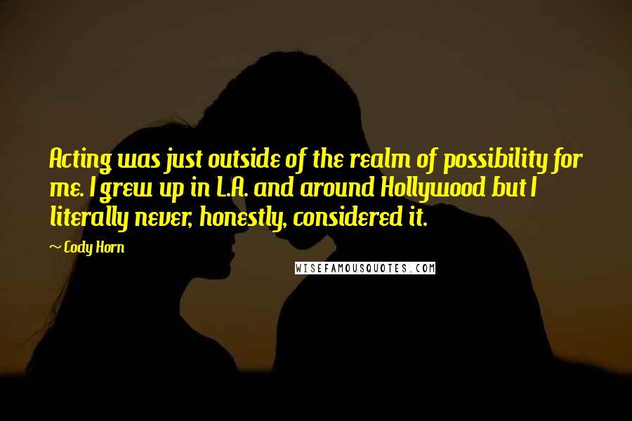 Cody Horn Quotes: Acting was just outside of the realm of possibility for me. I grew up in L.A. and around Hollywood but I literally never, honestly, considered it.