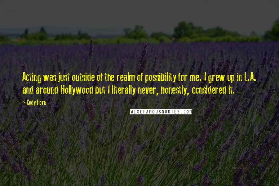 Cody Horn Quotes: Acting was just outside of the realm of possibility for me. I grew up in L.A. and around Hollywood but I literally never, honestly, considered it.