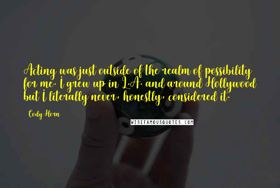 Cody Horn Quotes: Acting was just outside of the realm of possibility for me. I grew up in L.A. and around Hollywood but I literally never, honestly, considered it.