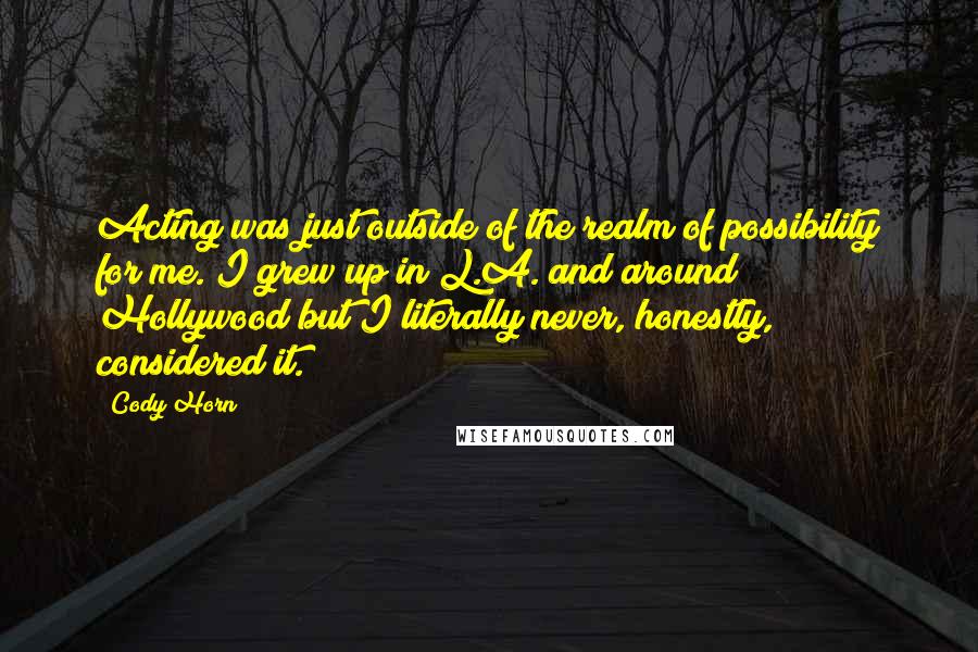 Cody Horn Quotes: Acting was just outside of the realm of possibility for me. I grew up in L.A. and around Hollywood but I literally never, honestly, considered it.