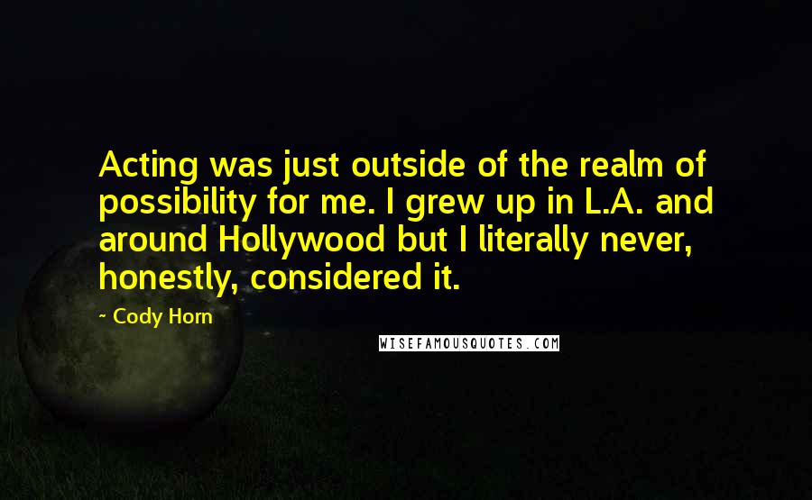 Cody Horn Quotes: Acting was just outside of the realm of possibility for me. I grew up in L.A. and around Hollywood but I literally never, honestly, considered it.