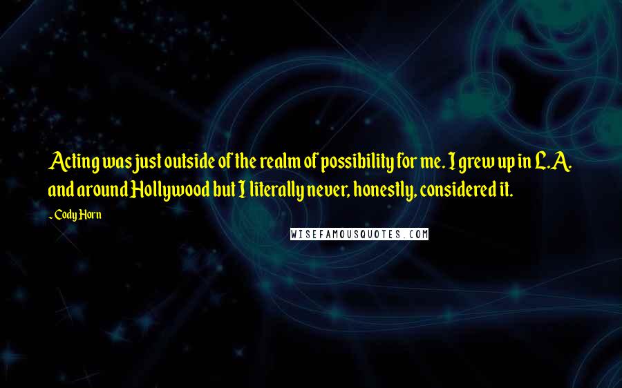 Cody Horn Quotes: Acting was just outside of the realm of possibility for me. I grew up in L.A. and around Hollywood but I literally never, honestly, considered it.