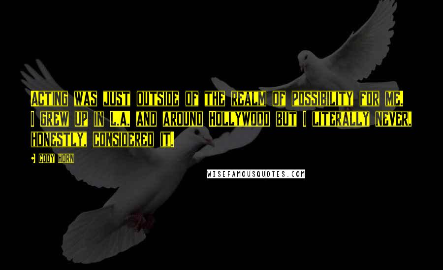 Cody Horn Quotes: Acting was just outside of the realm of possibility for me. I grew up in L.A. and around Hollywood but I literally never, honestly, considered it.