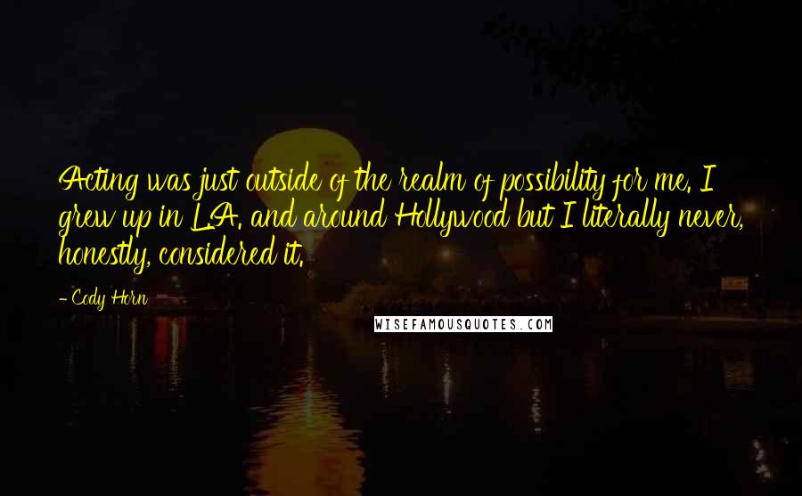 Cody Horn Quotes: Acting was just outside of the realm of possibility for me. I grew up in L.A. and around Hollywood but I literally never, honestly, considered it.