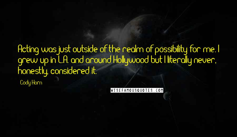 Cody Horn Quotes: Acting was just outside of the realm of possibility for me. I grew up in L.A. and around Hollywood but I literally never, honestly, considered it.