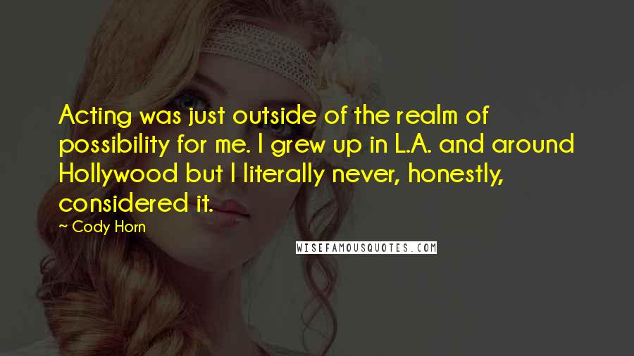 Cody Horn Quotes: Acting was just outside of the realm of possibility for me. I grew up in L.A. and around Hollywood but I literally never, honestly, considered it.