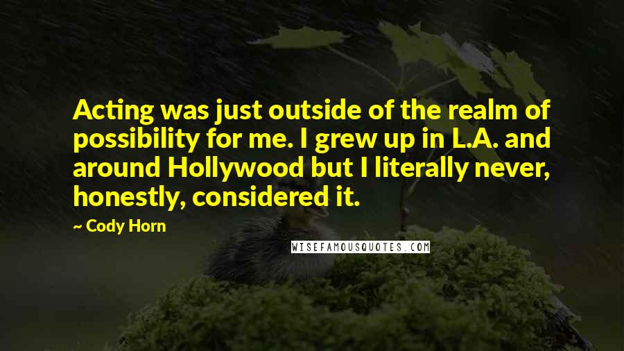 Cody Horn Quotes: Acting was just outside of the realm of possibility for me. I grew up in L.A. and around Hollywood but I literally never, honestly, considered it.