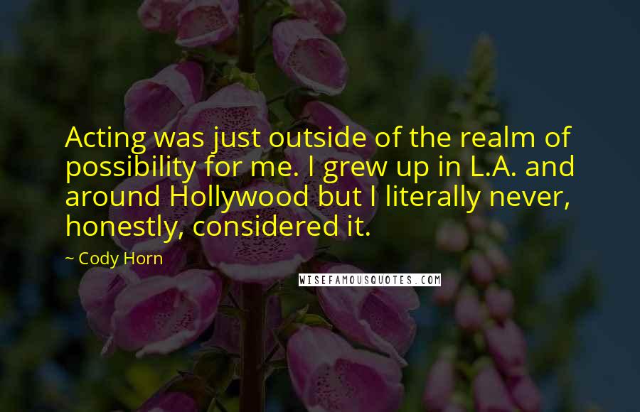 Cody Horn Quotes: Acting was just outside of the realm of possibility for me. I grew up in L.A. and around Hollywood but I literally never, honestly, considered it.