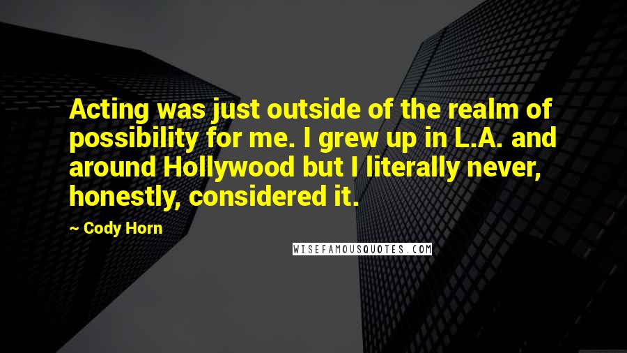 Cody Horn Quotes: Acting was just outside of the realm of possibility for me. I grew up in L.A. and around Hollywood but I literally never, honestly, considered it.