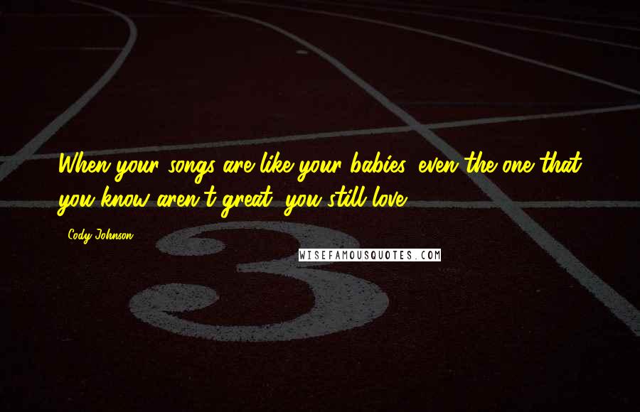 Cody Johnson Quotes: When your songs are like your babies, even the one that you know aren't great, you still love.