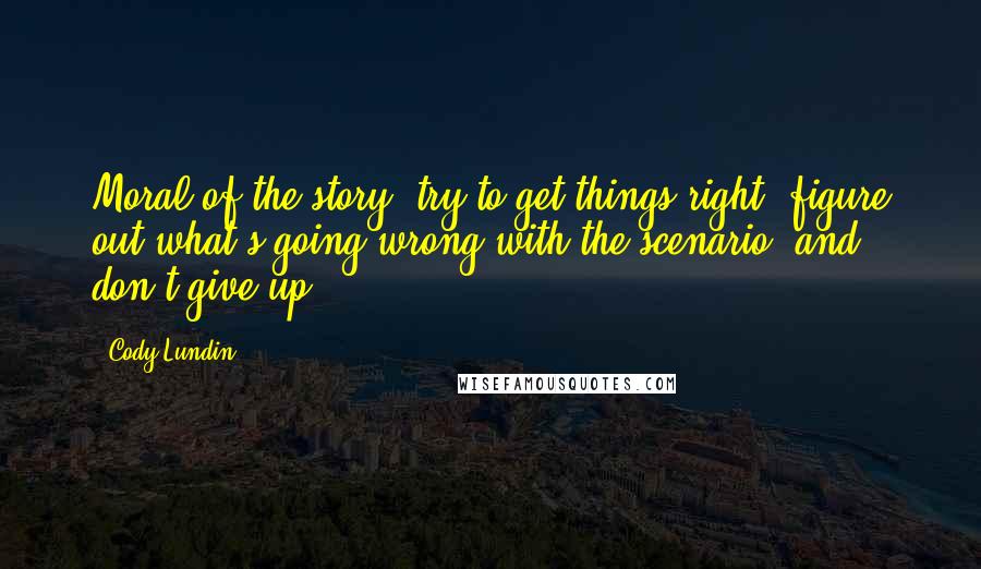 Cody Lundin Quotes: Moral of the story: try to get things right, figure out what's going wrong with the scenario, and don't give up.