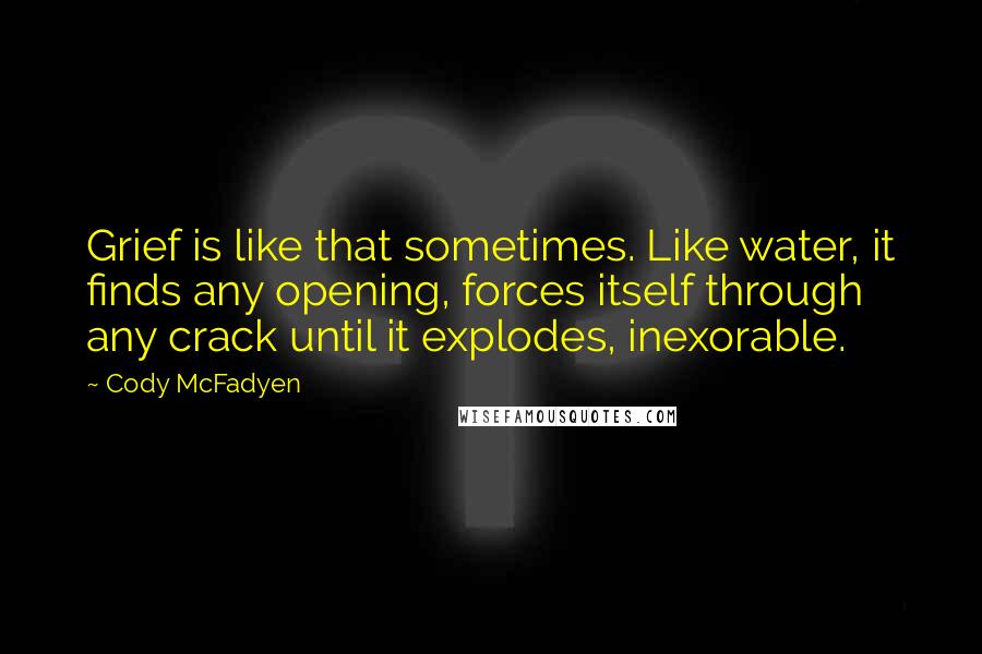 Cody McFadyen Quotes: Grief is like that sometimes. Like water, it finds any opening, forces itself through any crack until it explodes, inexorable.