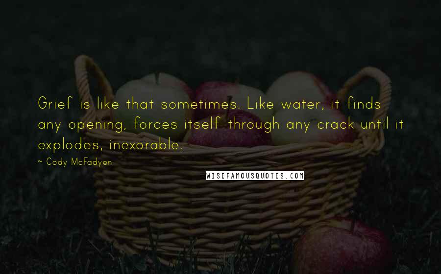 Cody McFadyen Quotes: Grief is like that sometimes. Like water, it finds any opening, forces itself through any crack until it explodes, inexorable.