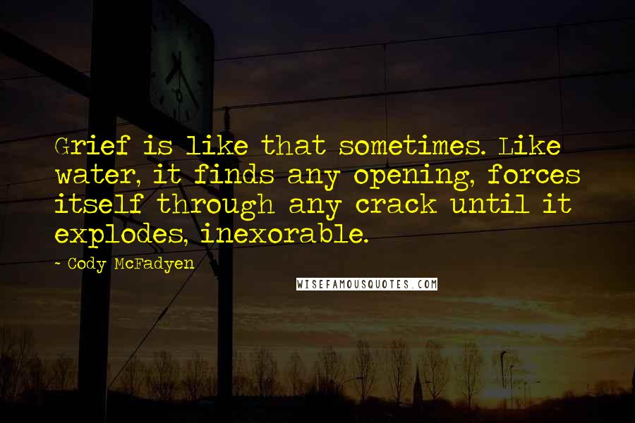 Cody McFadyen Quotes: Grief is like that sometimes. Like water, it finds any opening, forces itself through any crack until it explodes, inexorable.