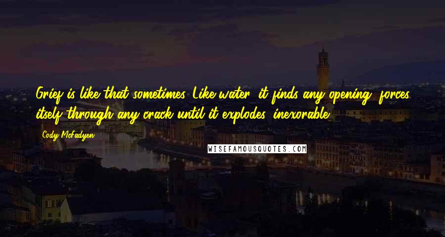 Cody McFadyen Quotes: Grief is like that sometimes. Like water, it finds any opening, forces itself through any crack until it explodes, inexorable.