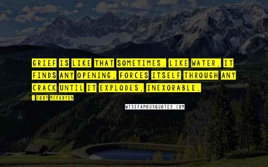 Cody McFadyen Quotes: Grief is like that sometimes. Like water, it finds any opening, forces itself through any crack until it explodes, inexorable.