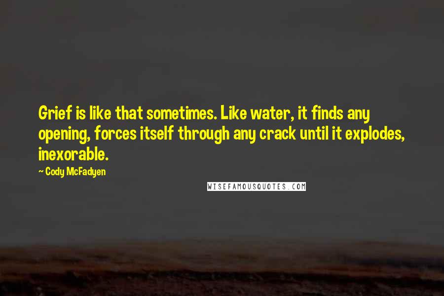 Cody McFadyen Quotes: Grief is like that sometimes. Like water, it finds any opening, forces itself through any crack until it explodes, inexorable.