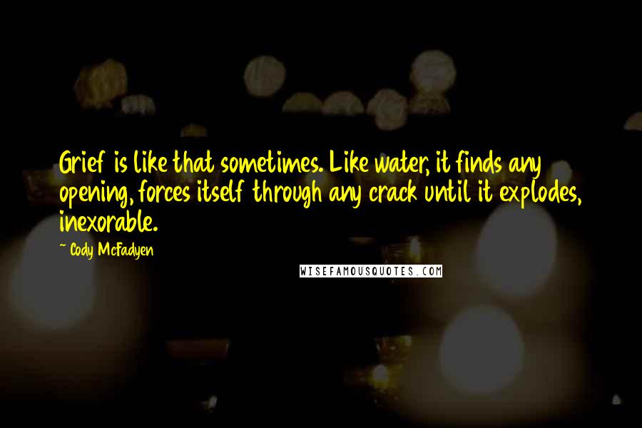 Cody McFadyen Quotes: Grief is like that sometimes. Like water, it finds any opening, forces itself through any crack until it explodes, inexorable.