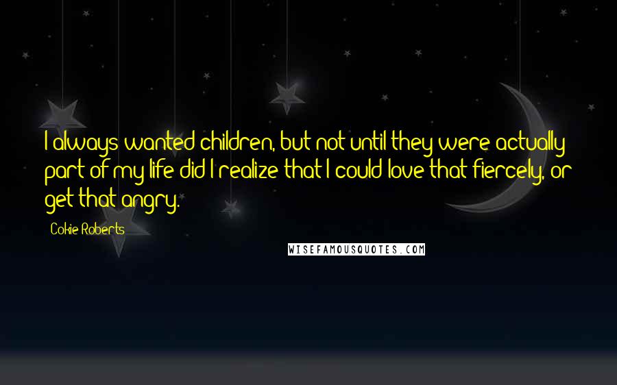 Cokie Roberts Quotes: I always wanted children, but not until they were actually part of my life did I realize that I could love that fiercely, or get that angry.