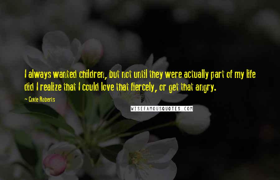 Cokie Roberts Quotes: I always wanted children, but not until they were actually part of my life did I realize that I could love that fiercely, or get that angry.