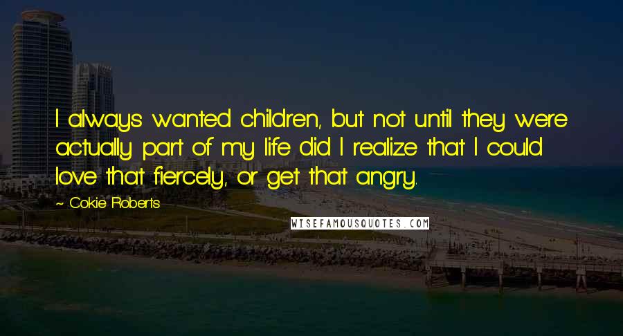 Cokie Roberts Quotes: I always wanted children, but not until they were actually part of my life did I realize that I could love that fiercely, or get that angry.