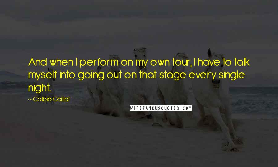 Colbie Caillat Quotes: And when I perform on my own tour, I have to talk myself into going out on that stage every single night.