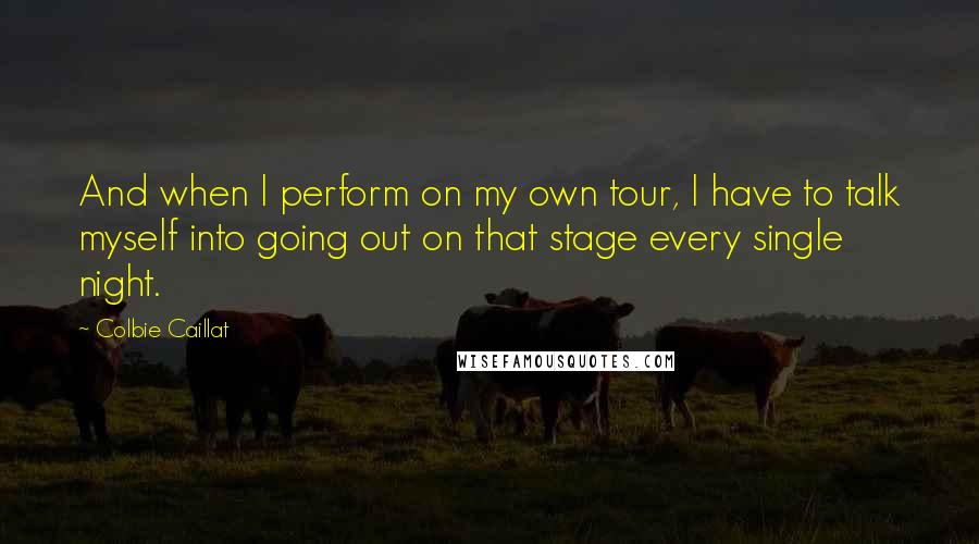 Colbie Caillat Quotes: And when I perform on my own tour, I have to talk myself into going out on that stage every single night.