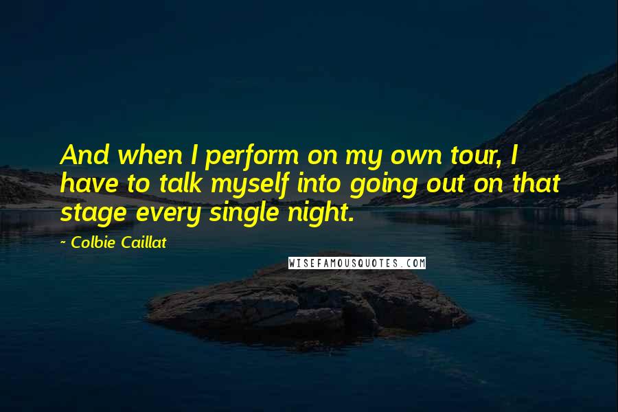 Colbie Caillat Quotes: And when I perform on my own tour, I have to talk myself into going out on that stage every single night.