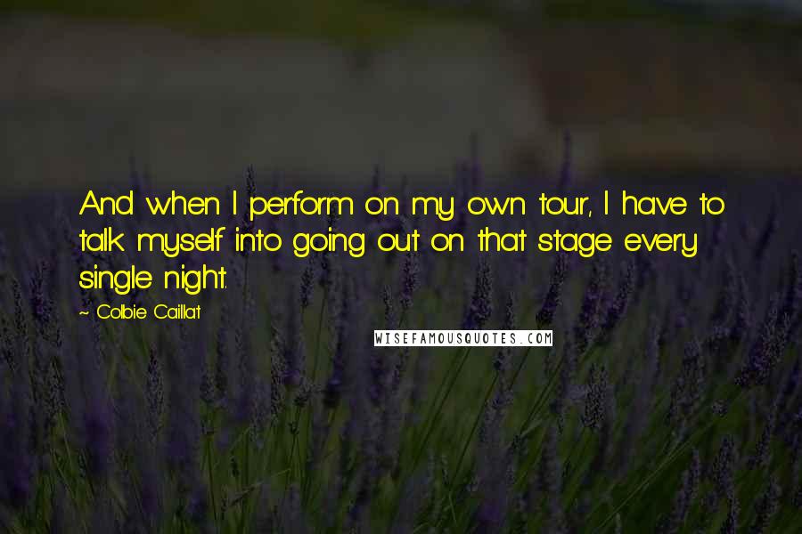 Colbie Caillat Quotes: And when I perform on my own tour, I have to talk myself into going out on that stage every single night.