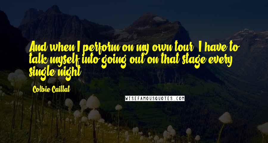 Colbie Caillat Quotes: And when I perform on my own tour, I have to talk myself into going out on that stage every single night.