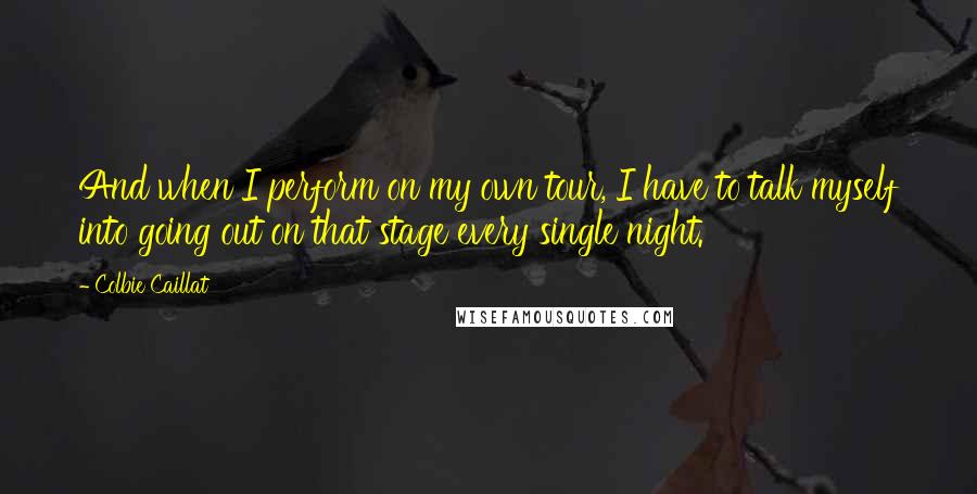 Colbie Caillat Quotes: And when I perform on my own tour, I have to talk myself into going out on that stage every single night.