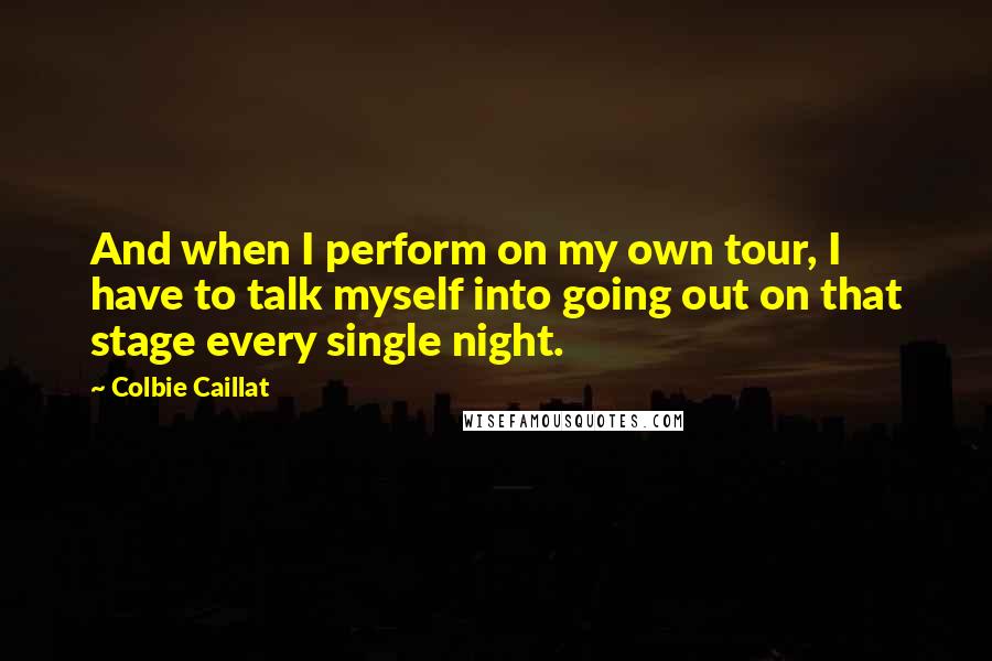 Colbie Caillat Quotes: And when I perform on my own tour, I have to talk myself into going out on that stage every single night.