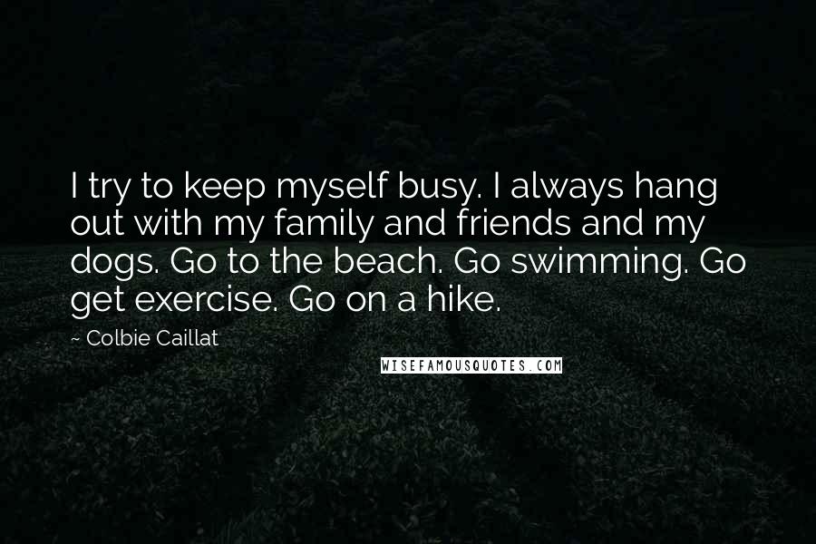 Colbie Caillat Quotes: I try to keep myself busy. I always hang out with my family and friends and my dogs. Go to the beach. Go swimming. Go get exercise. Go on a hike.