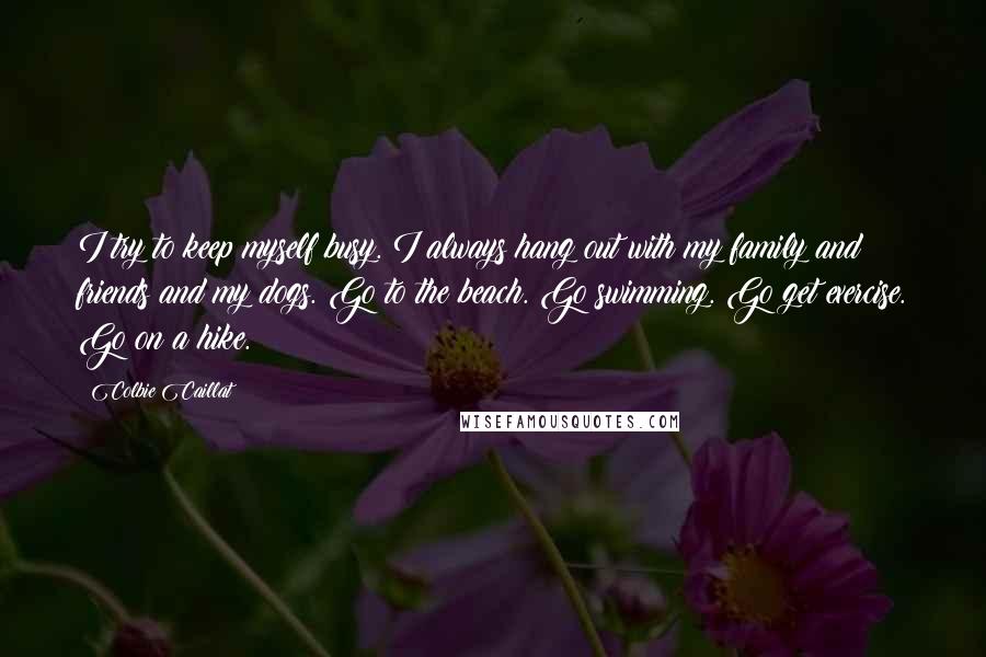 Colbie Caillat Quotes: I try to keep myself busy. I always hang out with my family and friends and my dogs. Go to the beach. Go swimming. Go get exercise. Go on a hike.