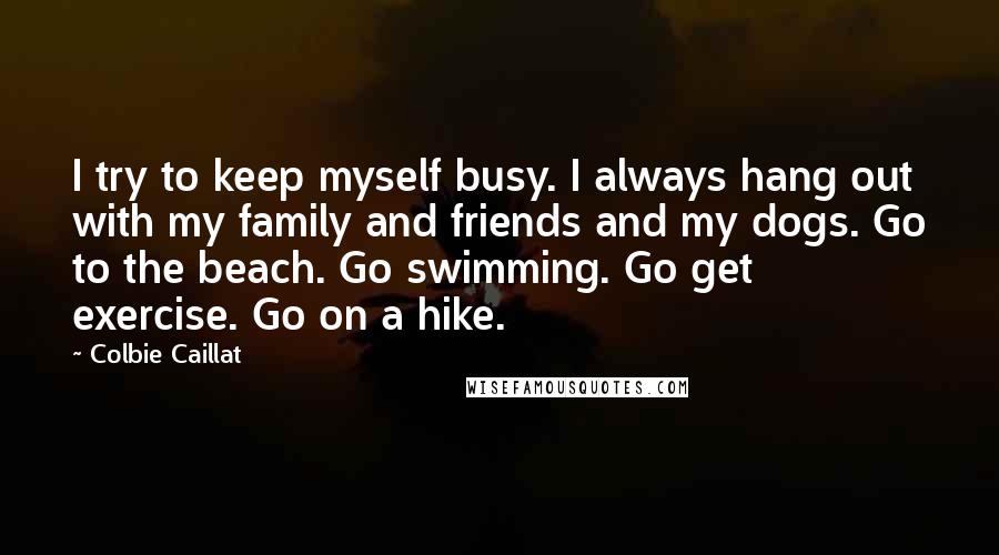 Colbie Caillat Quotes: I try to keep myself busy. I always hang out with my family and friends and my dogs. Go to the beach. Go swimming. Go get exercise. Go on a hike.