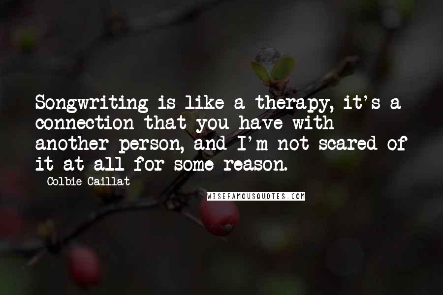 Colbie Caillat Quotes: Songwriting is like a therapy, it's a connection that you have with another person, and I'm not scared of it at all for some reason.