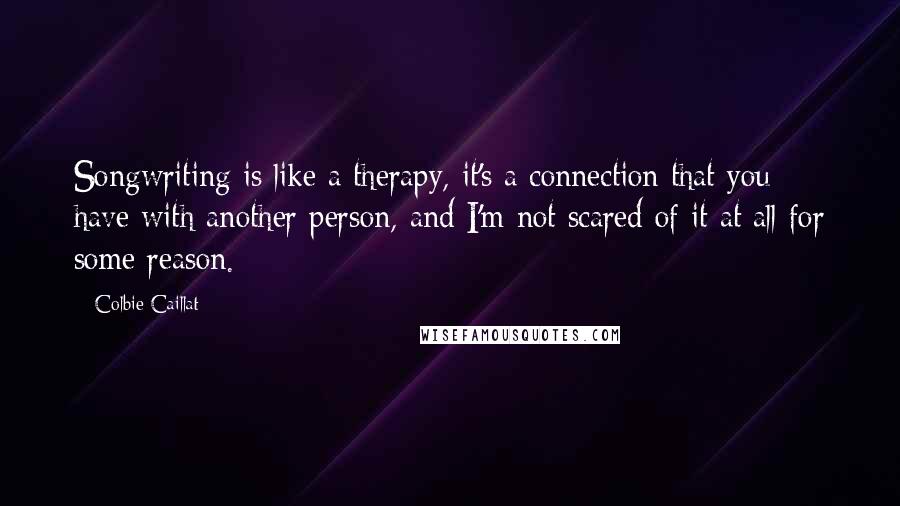 Colbie Caillat Quotes: Songwriting is like a therapy, it's a connection that you have with another person, and I'm not scared of it at all for some reason.