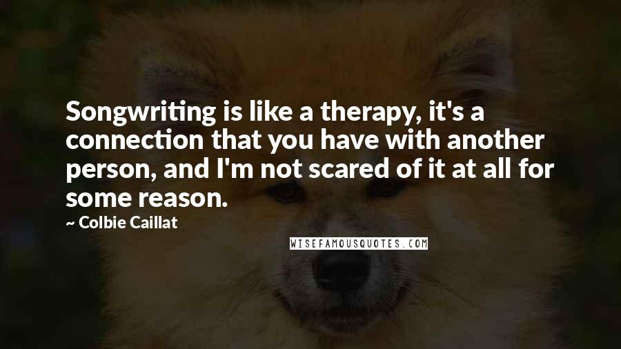 Colbie Caillat Quotes: Songwriting is like a therapy, it's a connection that you have with another person, and I'm not scared of it at all for some reason.