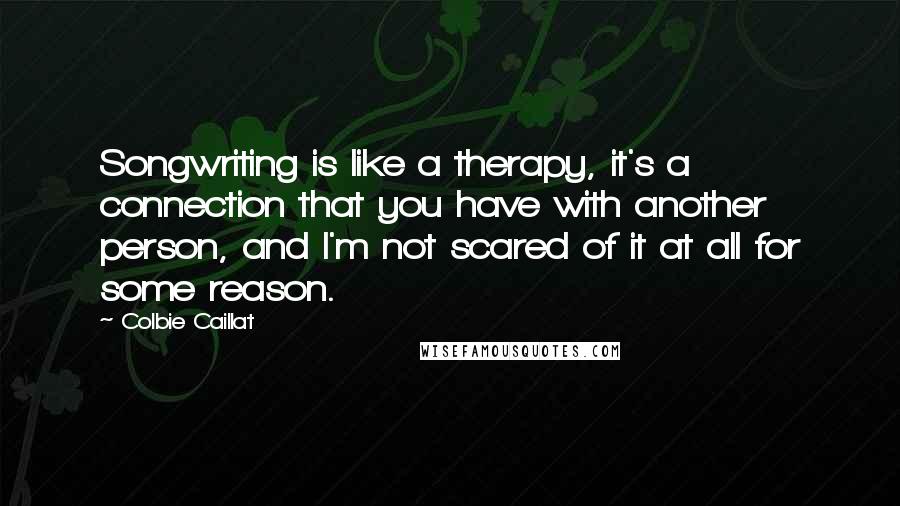 Colbie Caillat Quotes: Songwriting is like a therapy, it's a connection that you have with another person, and I'm not scared of it at all for some reason.