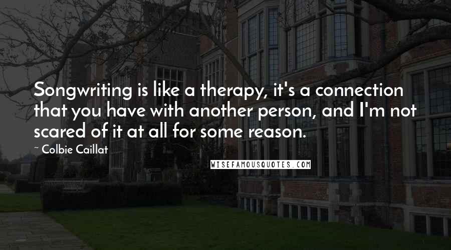 Colbie Caillat Quotes: Songwriting is like a therapy, it's a connection that you have with another person, and I'm not scared of it at all for some reason.