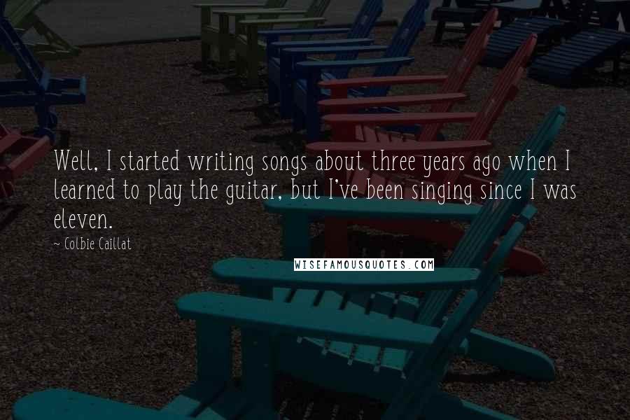 Colbie Caillat Quotes: Well, I started writing songs about three years ago when I learned to play the guitar, but I've been singing since I was eleven.