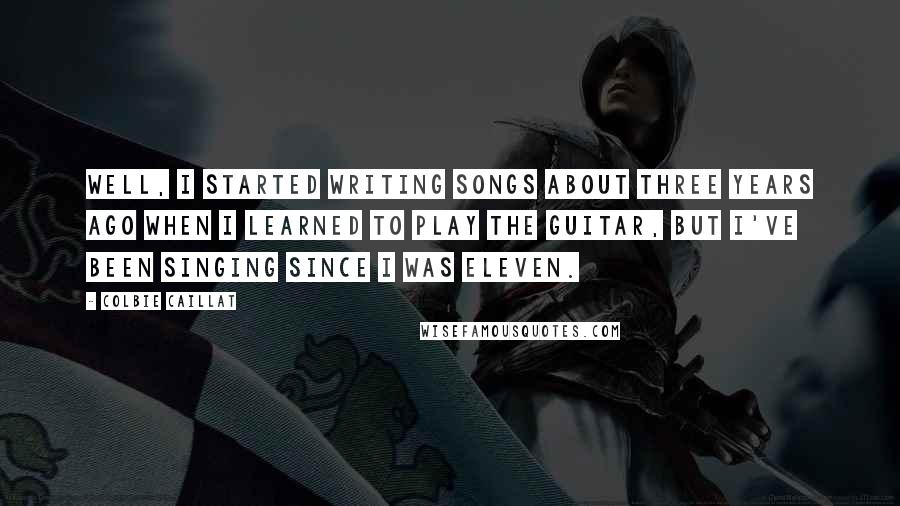 Colbie Caillat Quotes: Well, I started writing songs about three years ago when I learned to play the guitar, but I've been singing since I was eleven.