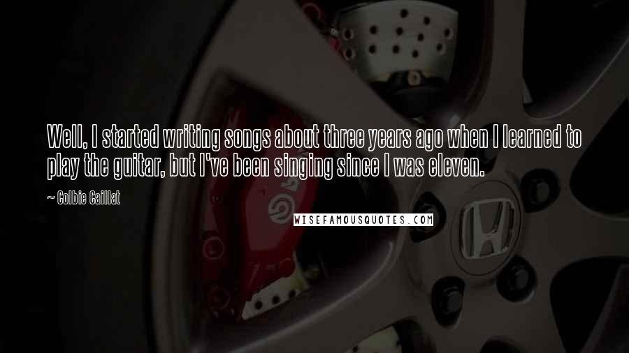 Colbie Caillat Quotes: Well, I started writing songs about three years ago when I learned to play the guitar, but I've been singing since I was eleven.