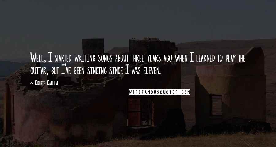 Colbie Caillat Quotes: Well, I started writing songs about three years ago when I learned to play the guitar, but I've been singing since I was eleven.