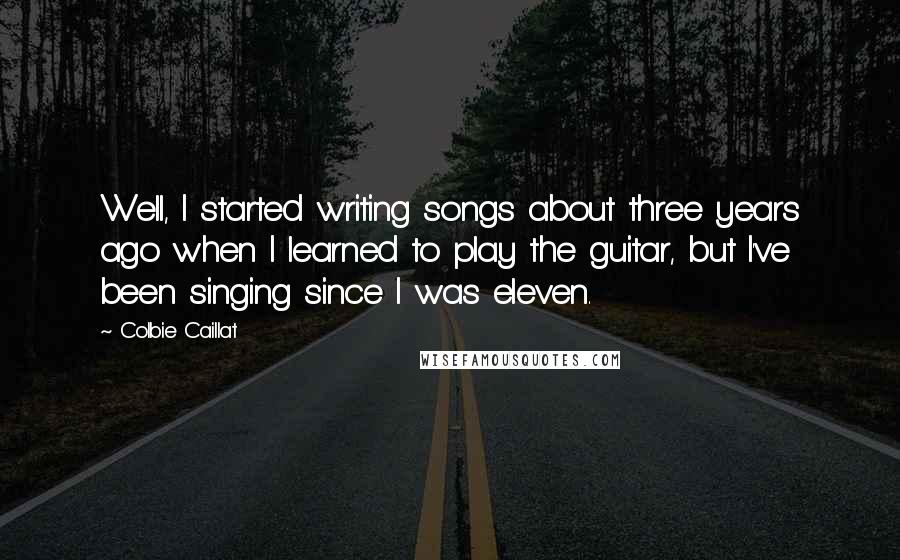 Colbie Caillat Quotes: Well, I started writing songs about three years ago when I learned to play the guitar, but I've been singing since I was eleven.