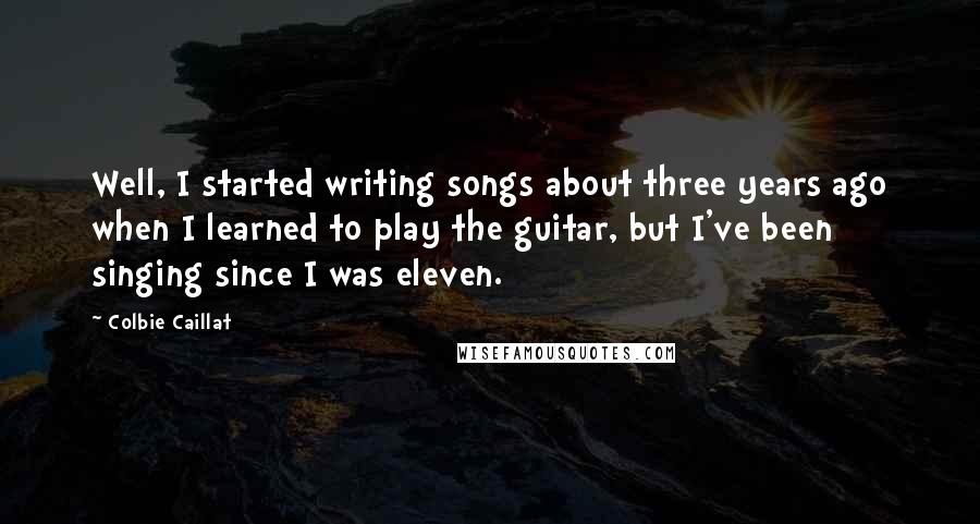 Colbie Caillat Quotes: Well, I started writing songs about three years ago when I learned to play the guitar, but I've been singing since I was eleven.