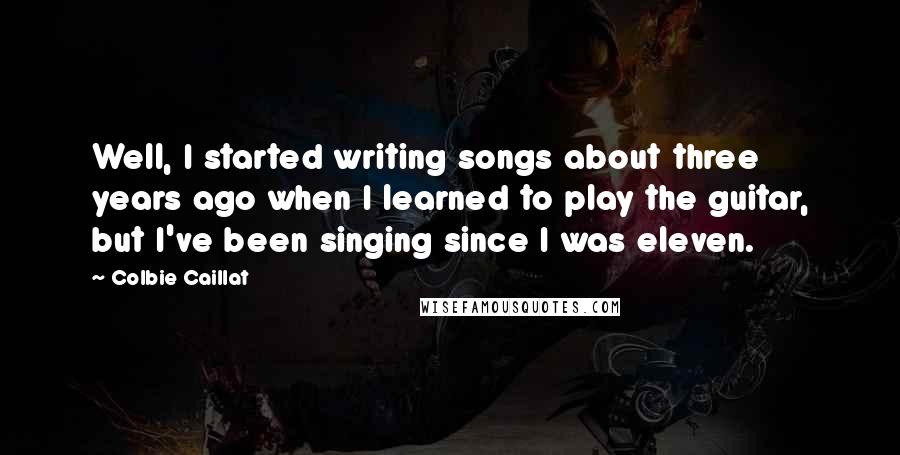 Colbie Caillat Quotes: Well, I started writing songs about three years ago when I learned to play the guitar, but I've been singing since I was eleven.