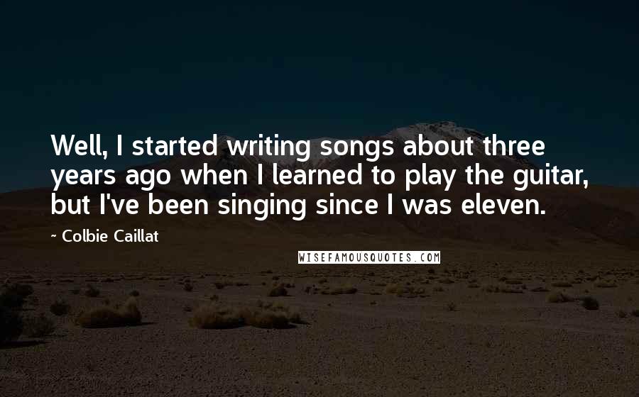 Colbie Caillat Quotes: Well, I started writing songs about three years ago when I learned to play the guitar, but I've been singing since I was eleven.