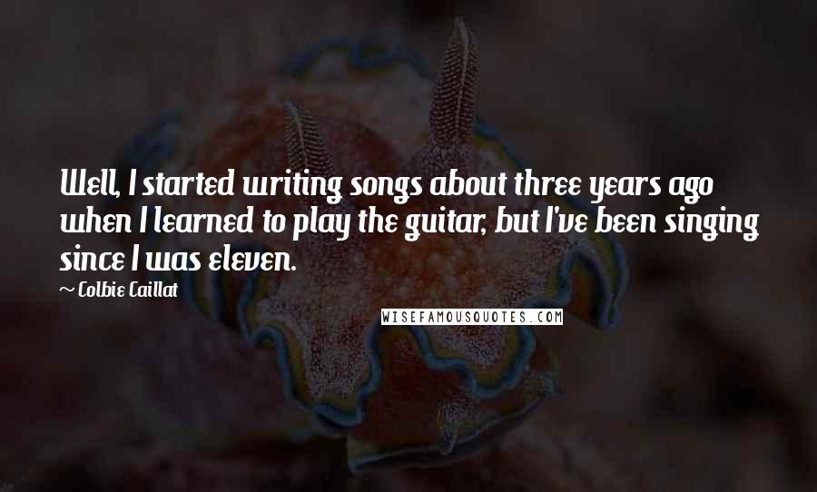 Colbie Caillat Quotes: Well, I started writing songs about three years ago when I learned to play the guitar, but I've been singing since I was eleven.